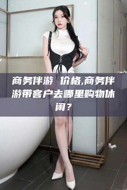 沙河商务伴游 价格,商务伴游带客户去哪里购物休闲？
