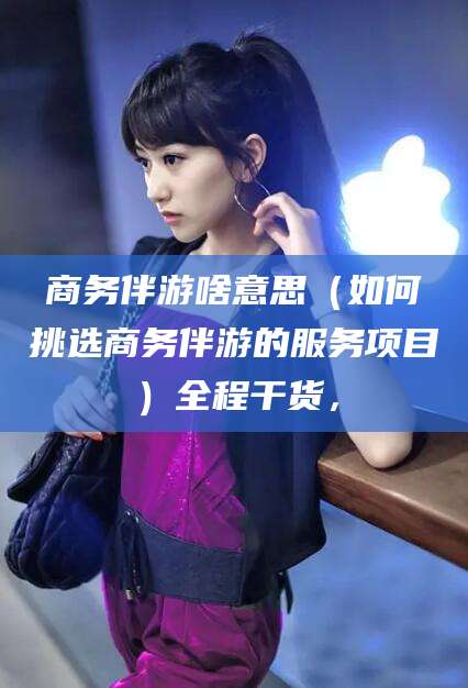 沙河商务伴游啥意思（如何挑选商务伴游的服务项目）全程干货，