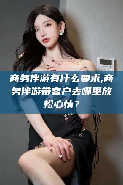 沙河商务伴游有什么要求,商务伴游带客户去哪里放松心情？
