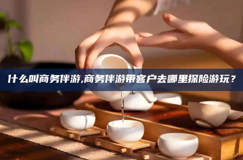 沙河什么叫商务伴游,商务伴游带客户去哪里探险游玩？