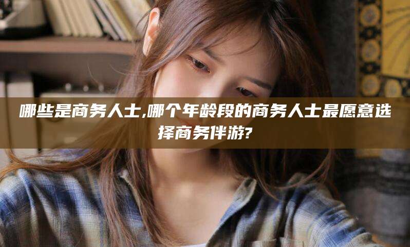 沙河哪些是商务人士,哪个年龄段的商务人士最愿意选择商务伴游?