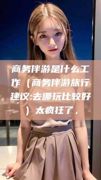 沙河商务伴游是什么工作（商务伴游旅行建议:去哪玩比较好）太疯狂了，