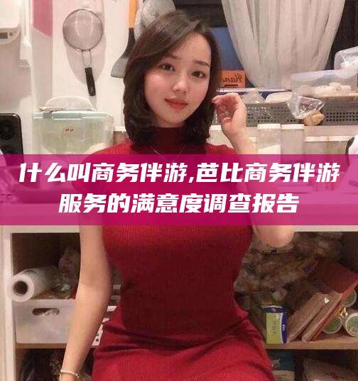 沙河什么叫商务伴游,芭比商务伴游服务的满意度调查报告