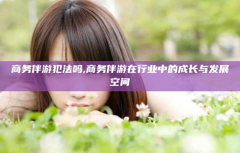 沙河商务伴游犯法吗,商务伴游在行业中的成长与发展空间