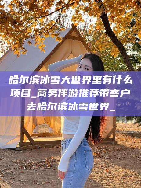 沙河哈尔滨冰雪大世界里有什么项目_商务伴游推荐带客户去哈尔滨冰雪世界_