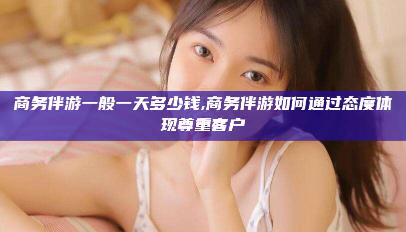 沙河商务伴游一般一天多少钱,商务伴游如何通过态度体现尊重客户