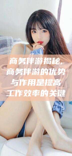 沙河商务伴游揭秘,商务伴游的优势与作用是提高工作效率的关键