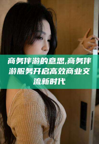 沙河商务伴游的意思,商务伴游服务开启高效商业交流新时代