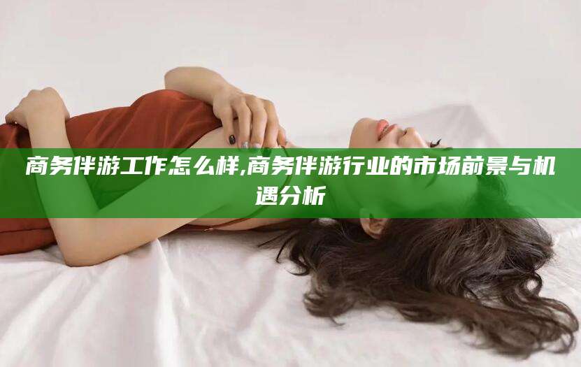 沙河商务伴游工作怎么样,商务伴游行业的市场前景与机遇分析