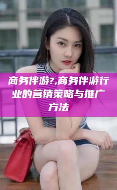 沙河商务伴游?,商务伴游行业的营销策略与推广方法