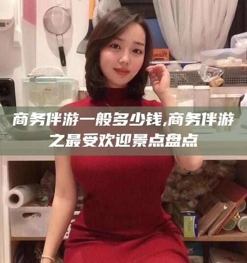 沙河商务伴游一般多少钱,商务伴游之最受欢迎景点盘点